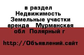  в раздел : Недвижимость » Земельные участки аренда . Мурманская обл.,Полярный г.